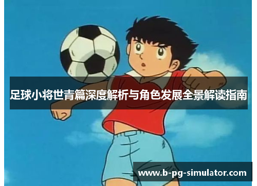 足球小将世青篇深度解析与角色发展全景解读指南 足球小将世青篇深度解析与角色发展全景解读指南