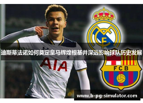 迪斯蒂法诺如何奠定皇马辉煌根基并深远影响球队历史发展