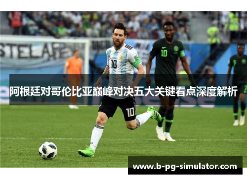 阿根廷对哥伦比亚巅峰对决五大关键看点深度解析