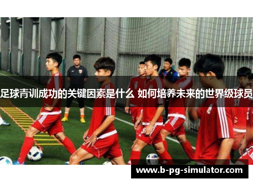 足球青训成功的关键因素是什么 如何培养未来的世界级球员 足球青训成功的关键因素是什么 如何培养未来的世界级球员
