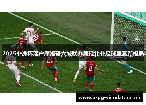 2025非洲杯落户摩洛哥六城联办展现北非足球盛宴新格局