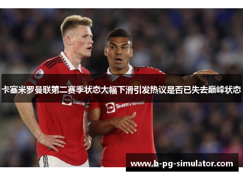 卡塞米罗曼联第二赛季状态大幅下滑引发热议是否已失去巅峰状态