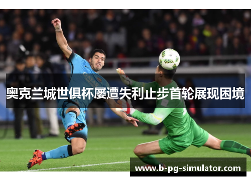 奥克兰城世俱杯屡遭失利止步首轮展现困境