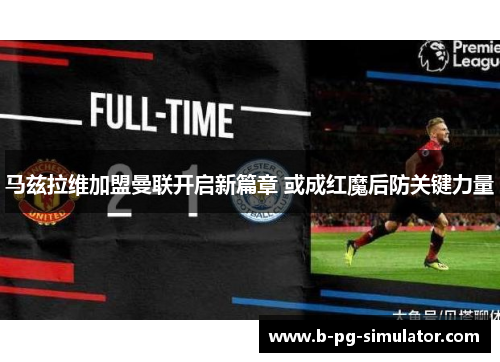 马兹拉维加盟曼联开启新篇章 或成红魔后防关键力量
