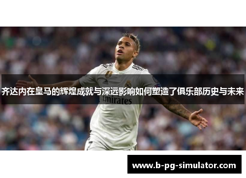 齐达内在皇马的辉煌成就与深远影响如何塑造了俱乐部历史与未来