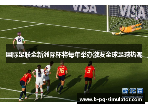 国际足联全新洲际杯将每年举办激发全球足球热潮 国际足联全新洲际杯将每年举办激发全球足球热潮