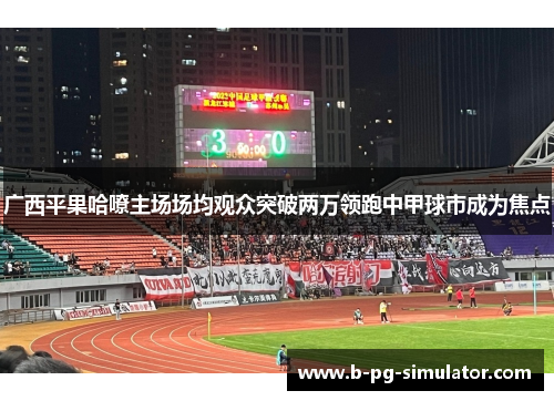 广西平果哈嘹主场场均观众突破两万领跑中甲球市成为焦点